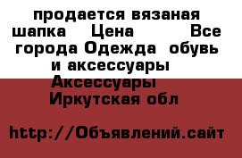 продается вязаная шапка  › Цена ­ 600 - Все города Одежда, обувь и аксессуары » Аксессуары   . Иркутская обл.